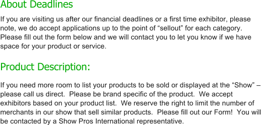 About Deadlines   If you are visiting us after our financial deadlines or a first time exhibitor, please note, we do accept applications up to the point of �sellout� for each category.  Please fill out the form below and we will contact you to let you know if we have space for your product or service.  Product Description: If you need more room to list your products to be sold or displayed at the �Show� � please call us direct.  Please be brand specific of the product.  We accept exhibitors based on your product list.  We reserve the right to limit the number of merchants in our show that sell similar products.  Please fill out our Form!  You will be contacted by a Show Pros International representative.